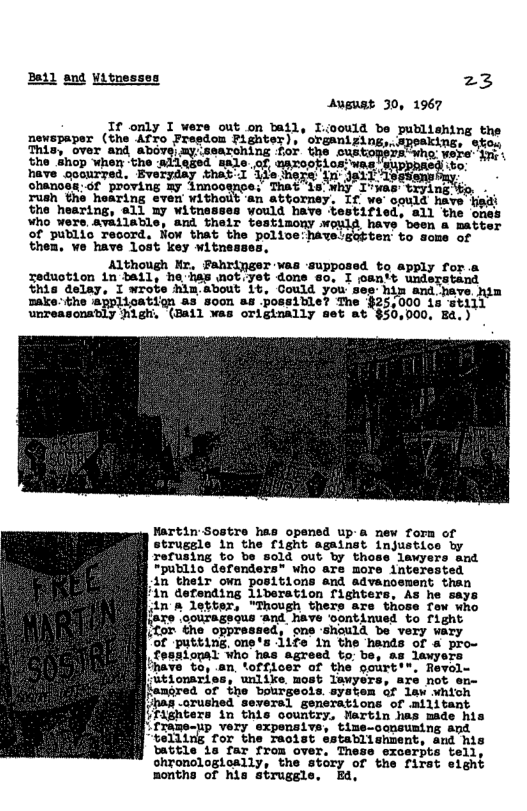 Beil ang Witnesses 23 Auguat 30, 1967 T I povesaper L TGN o L izl e pustine e G A e B, etild S ot the shop when the alleged =ale was e goourred. Everyday that chances:6f proving my 1nnoos rush the hearing evem withou oquld have hidt the hearing, all my witnes: stified, all ‘the ones S tetnag; oL 5 nbotihe ot B et o W ey them, we have lost key witnesses, Although Kr, Pahringer was ‘upposed to apply for . Tedustion in BA1l, he has not.yet done so. I oantt understand this delay, I wrobe him.about b, Could you see him and have nim ake: the @pplication as soon 88 possitle? The $25,000 1 TEILL unreasonably Migh (Bail was originally set at $30,000. Ed.) ‘trying . - Hartin Sostre has opened up-a new fora of strusgle in the fignt against injustice by Tefusing to be sold out by those lawyers and “public defendera* who are more interssted 1n their ovn positions and advanoement than ’in defending liberation fighters, As he says 1n n letter, “Though thers are those Tew who {are oourageous -and have Sontimued to fight itor ‘the oppressed, one should be very wary of putting one’s 1ife in the hands of & pro- Cosatopal Who has agreed to: be, sa Jexyers have o, on, tfficer of the pourt:® utionaries, unlike most lawyers, are not en- [langred of tne bourgeois. aysten of law whtch has orushed seversl generations of ailitant [ifaghtera in this country, Wartin has made his " frame-up very expensive, time-consuming and ‘telling for the recist establishment, and his battle ta far from over. These exoerpts tell, ohronologioally, the story of the first eight months of his struggle Ea,
